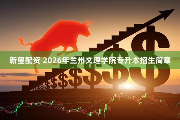 新玺配资 2026年兰州文理学院专升本招生简章