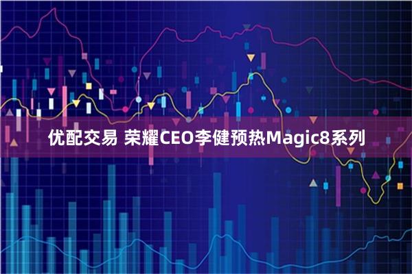 优配交易 荣耀CEO李健预热Magic8系列