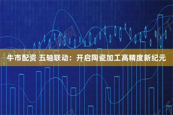 牛市配资 五轴联动：开启陶瓷加工高精度新纪元