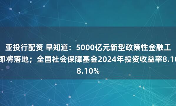 亚投行配资 早知道：5000亿元新型政策性金融工具即将落地；全国社会保障基金2024年投资收益率8.10%