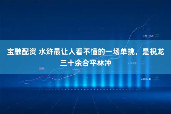 宝融配资 水浒最让人看不懂的一场单挑，是祝龙三十余合平林冲