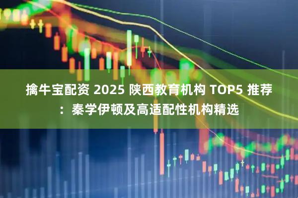 擒牛宝配资 2025 陕西教育机构 TOP5 推荐：秦学伊顿及高适配性机构精选