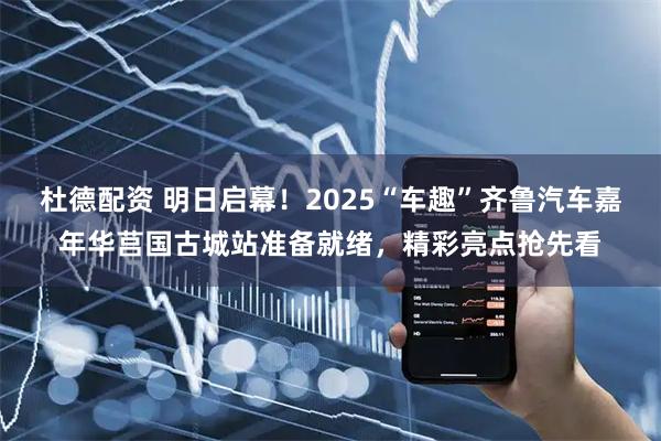 杜德配资 明日启幕！2025“车趣”齐鲁汽车嘉年华莒国古城站准备就绪，精彩亮点抢先看