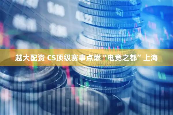 越大配资 CS顶级赛事点燃“电竞之都”上海