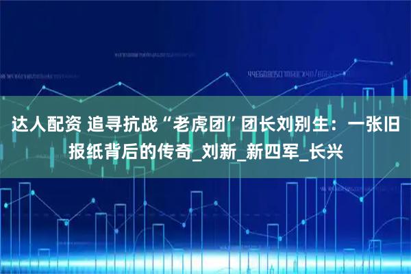 达人配资 追寻抗战“老虎团”团长刘别生：一张旧报纸背后的传奇_刘新_新四军_长兴