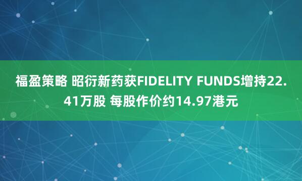 福盈策略 昭衍新药获FIDELITY FUNDS增持22.41万股 每股作价约14.97港元