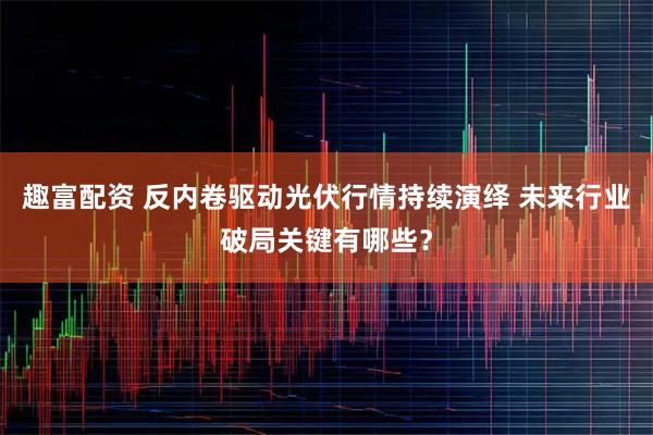 趣富配资 反内卷驱动光伏行情持续演绎 未来行业破局关键有哪些？
