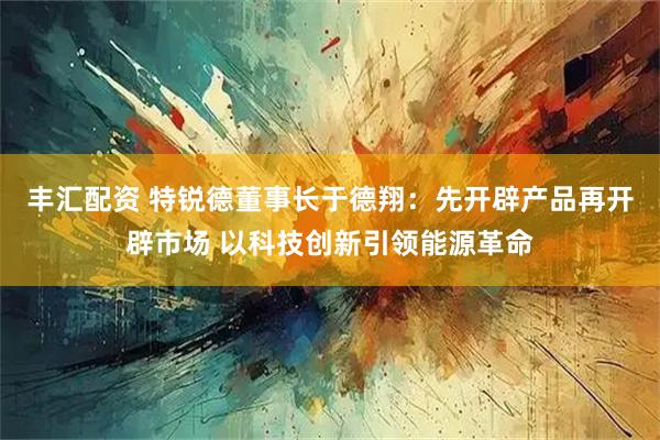 丰汇配资 特锐德董事长于德翔：先开辟产品再开辟市场 以科技创新引领能源革命