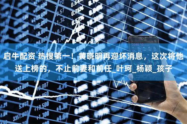 启牛配资 热搜第一！黄晓明再迎坏消息，这次将他送上榜的，不止前妻和前任_叶珂_杨颖_孩子