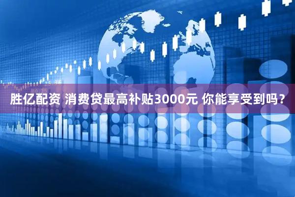 胜亿配资 消费贷最高补贴3000元 你能享受到吗？
