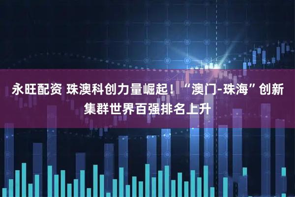 永旺配资 珠澳科创力量崛起！“澳门-珠海”创新集群世界百强排名上升