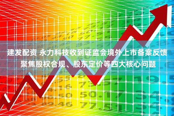 建发配资 永力科技收到证监会境外上市备案反馈 聚焦股权合规、股东定价等四大核心问题