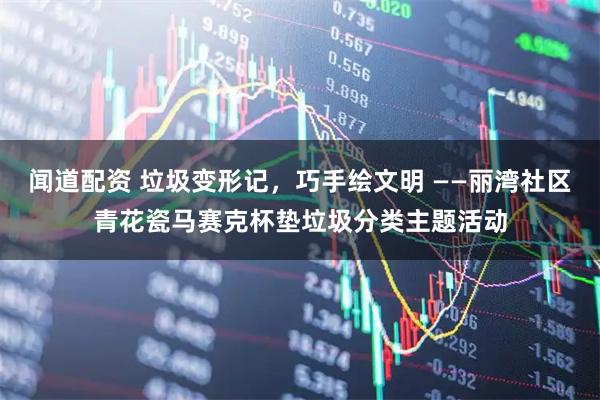 闻道配资 垃圾变形记，巧手绘文明 ——丽湾社区青花瓷马赛克杯垫垃圾分类主题活动