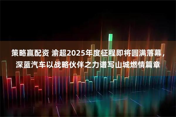 策略赢配资 渝超2025年度征程即将圆满落幕，深蓝汽车以战略伙伴之力谱写山城燃情篇章