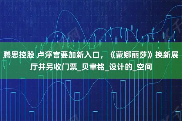 腾思控股 卢浮宫要加新入口，《蒙娜丽莎》换新展厅并另收门票_贝聿铭_设计的_空间