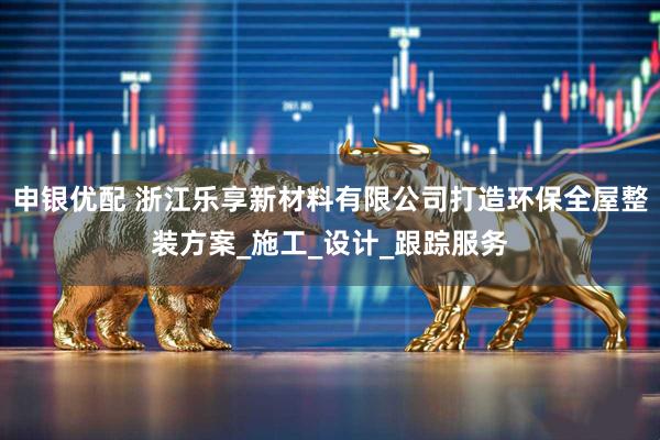 申银优配 浙江乐享新材料有限公司打造环保全屋整装方案_施工_设计_跟踪服务