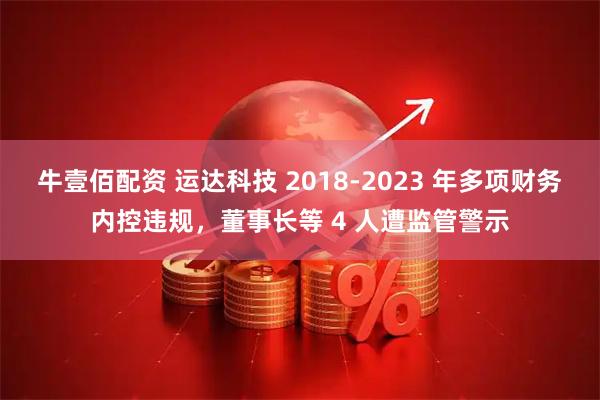 牛壹佰配资 运达科技 2018-2023 年多项财务内控违规，董事长等 4 人遭监管警示