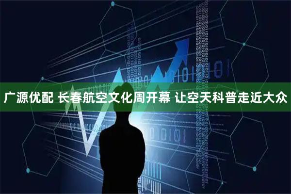 广源优配 长春航空文化周开幕 让空天科普走近大众