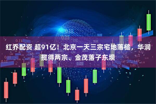 红乔配资 超91亿！北京一天三宗宅地落槌，华润揽得两宗、金茂落子东坝
