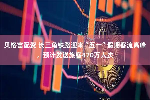 贝格富配资 长三角铁路迎来“五一”假期客流高峰，预计发送旅客470万人次